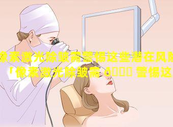 像素激光除皱需警惕这些潜在风险「像素激光除皱需 🐎 警惕这些潜在风险的问题 🐬 」